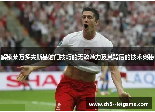 解锁莱万多夫斯基射门技巧的无敌魅力及其背后的技术奥秘 解锁莱万多夫斯基射门技巧的无敌魅力及其背后的技术奥秘