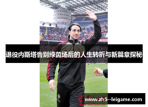 退役内斯塔告别绿茵场后的人生转折与新篇章探秘 退役内斯塔告别绿茵场后的人生转折与新篇章探秘