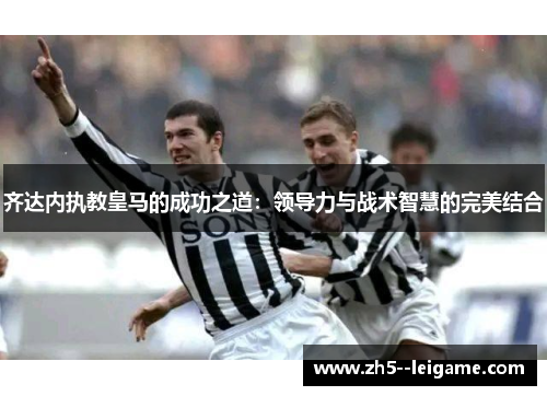 齐达内执教皇马的成功之道：领导力与战术智慧的完美结合