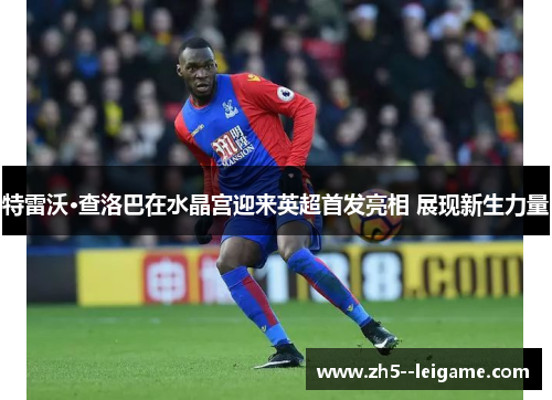 特雷沃·查洛巴在水晶宫迎来英超首发亮相 展现新生力量