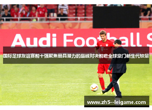 国际足球友谊赛前十强聚焦最具潜力的巅峰对决前瞻全球豪门新生代较量